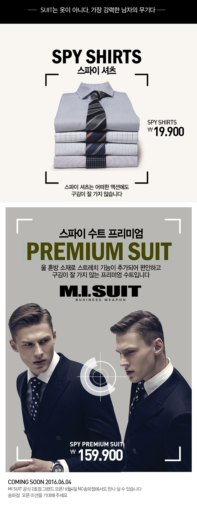 -suit는 옷이 아니다. 가장 강력한 남자의 무기다-


spy shirts
스파이셔츠
 spy shirts
19,900
스파이셔츠는 어떠한 액션에도
구김이 잘 가지 않습니다.


스파이 수트 프리미엄
PREMIUM SUIT
올 혼방 소재로 스트레치 기능이 추가되어 편안하고
구김이 잘 가지 않는 프리미엄 수트입니다

SPY PREMIUM SUIT
159,00



coming soon 2016.06.04
mi suit 공식 2호점 그랜드 오픈!
6월4일 NC송파점에서도 만나 실 수 있습니다
송파점 옾픈 미션을 기대해 주세요