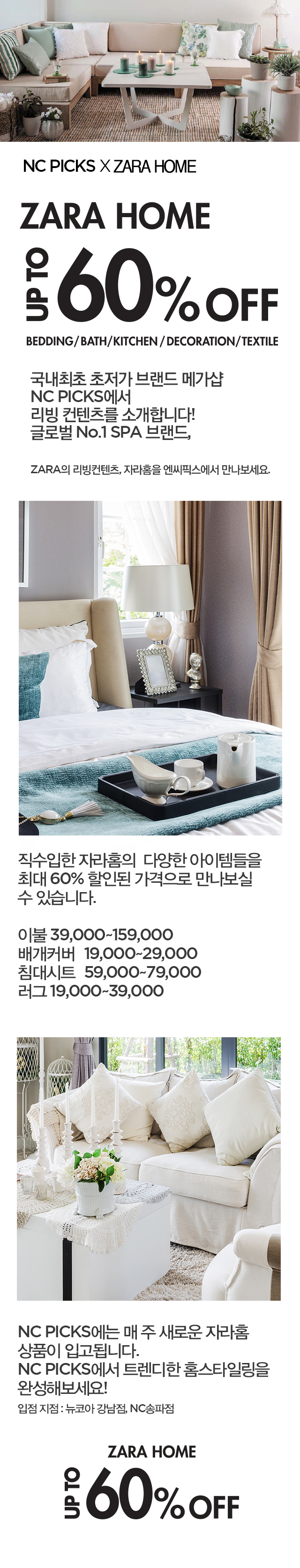 
ZARA HOME
UPTO 60% off



국내최초 초저가 브랜드 메가샵
NC PICKS에서
리빙 컨텐츠를 소개합니다!
글로벌 No.1 SPA 브랜드,

ZARA의 리빙컨텐츠, 자라홈을 엔씨픽스에서 만나보세요.

이랜드리테일에서 직수입한 자라홈의 다양한 아이템들을					
최대 60% 할인된 가격으로 만나보실 수 있습니다.					
					
이불 39,000~159,000					
배개커버	19,000~29,000				
침대시트	59,000~79,000				
러그 19,000~39,000					
					
NC PICKS에는 매 주 새로운 자라홈 상품이 입고됩니다.
NC PICKS에서 트렌디한 홈스타일링을 완성해보세요! 
입점 지점 : 뉴코아 강남점, NC송파점

