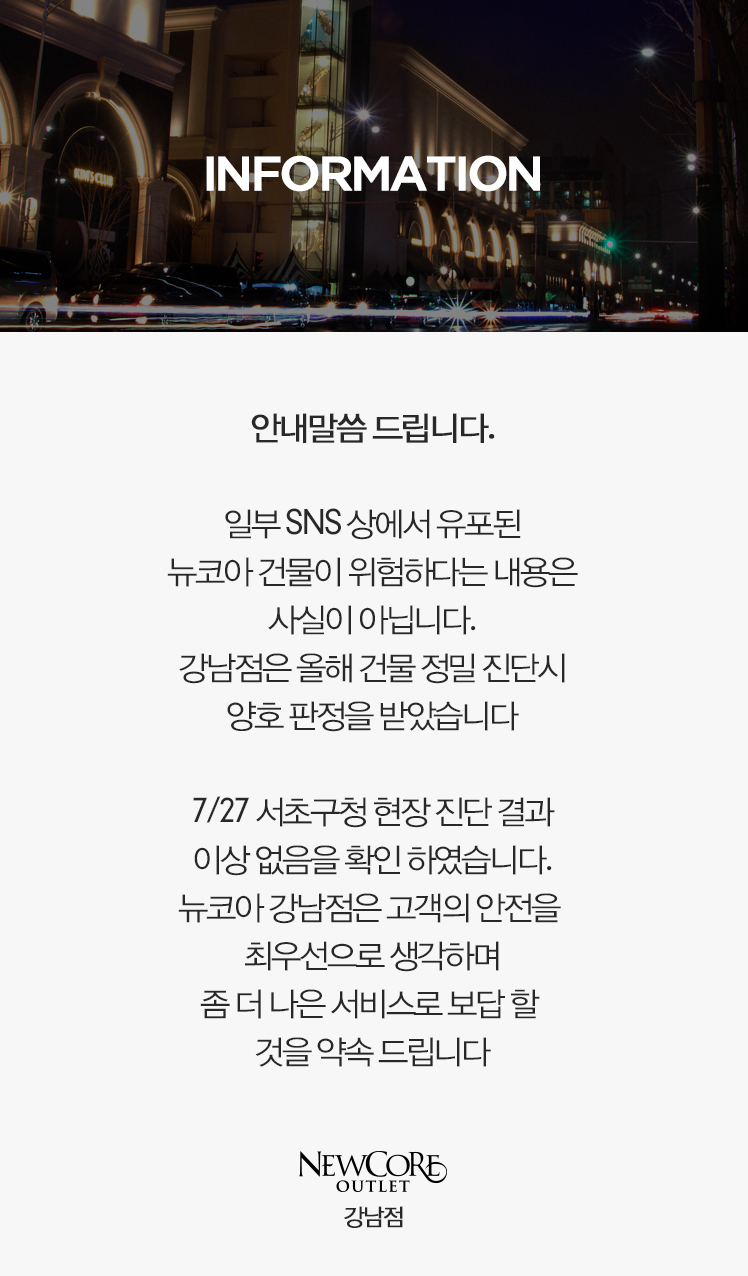 안내말씀 드립니다.   일부 SNS상에서 유포된 뉴코아 강남점 건물 위험 관련 내용은 사실이 아님을 알려드립니다.   해당 지점은 2018년 건물 정밀 진단시 양호 판정을 받았으며  2018년 7월 27일 서초구청에서 진행한 현장 점검 결과에도 이상이 없음을 확인 받았습니다.  앞으로도 뉴코아강남점은 고객의 안전을 최우선으로 생각하겠습니다.  감사합니다.